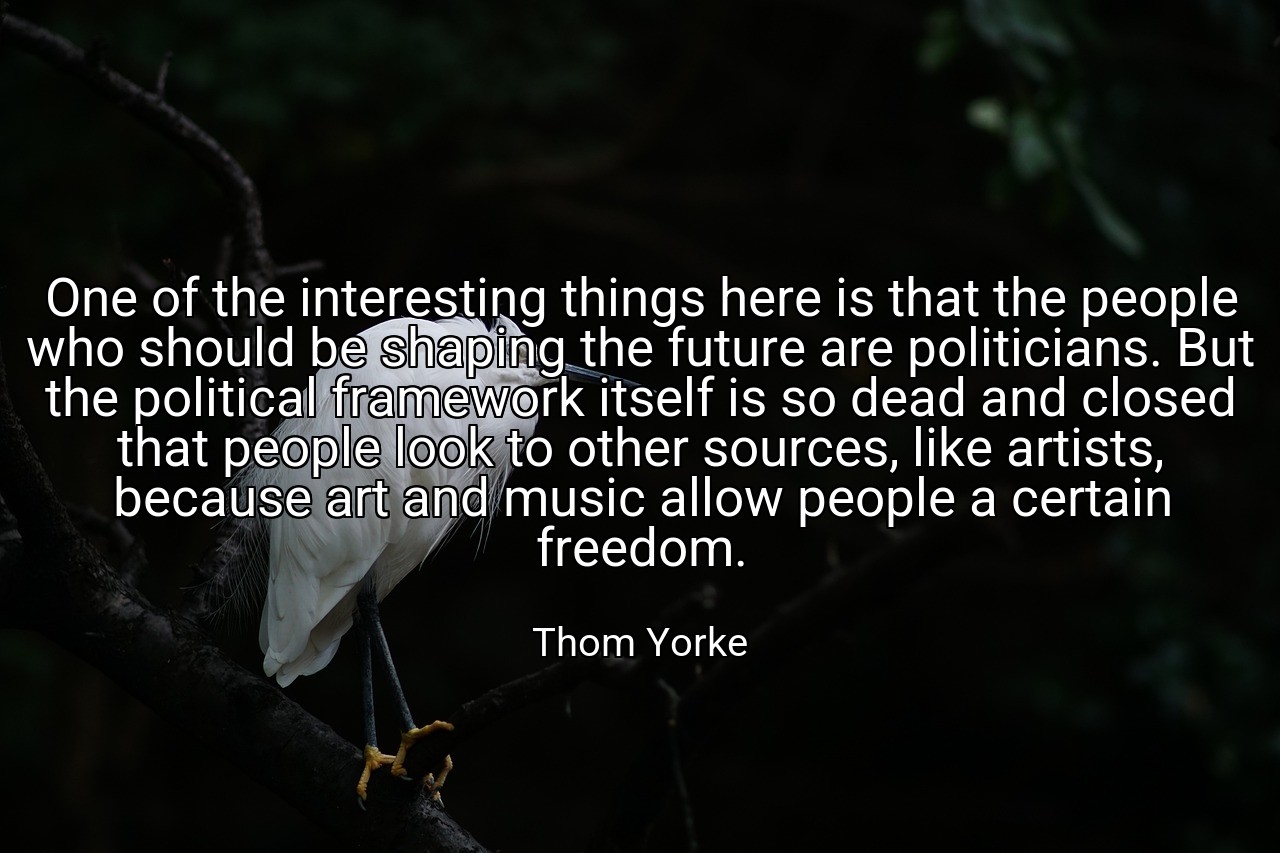 One of the interesting things here is that the people who should be shaping the future are politicians. But the political framework itself is so dead and closed that people look to other sources, like artists, because art and music allow people a certain freedom. - Thom Yorke