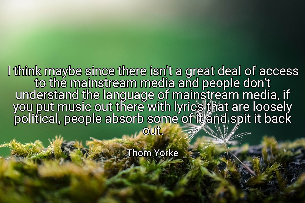 I think maybe since there isn't a great deal of access to the mainstream media and people don't understand the language of mainstream media, if you put music out there with lyrics that are loosely political, people absorb some of it and spit it back out. - Thom Yorke