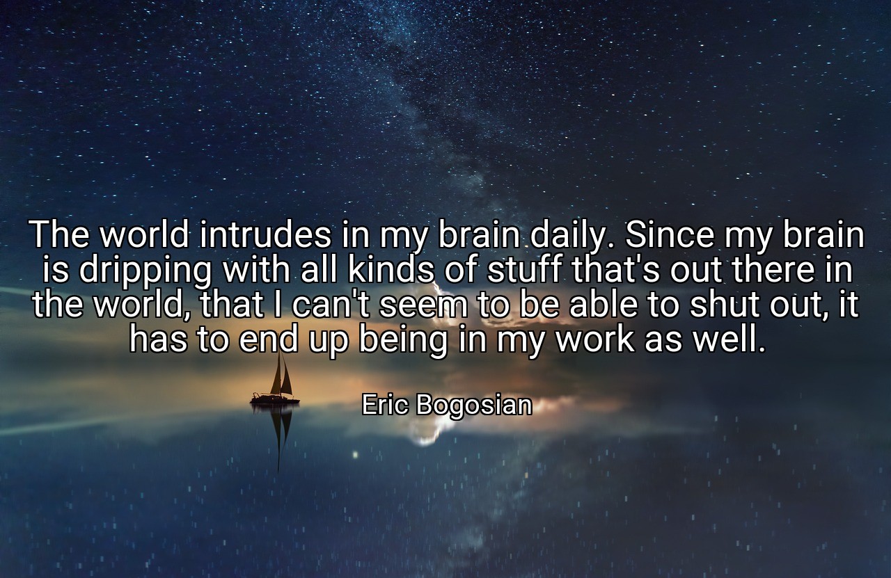 The world intrudes in my brain daily. Since my brain is dripping with all kinds of stuff that's out there in the world, that I can't seem to be able to shut out, it has to end up being in my work as well. - Eric Bogosian