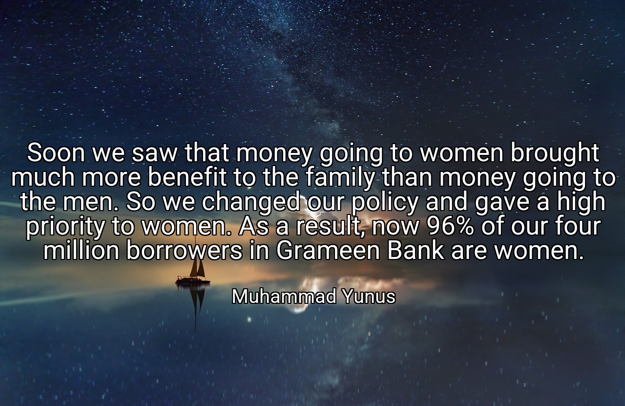 Soon we saw that money going to women brought much more benefit to the family than money going to the men. So we changed our policy and gave a high priority to women. As a result, now 96% of our four million borrowers in Grameen Bank are women. - Muhammad Yunus
