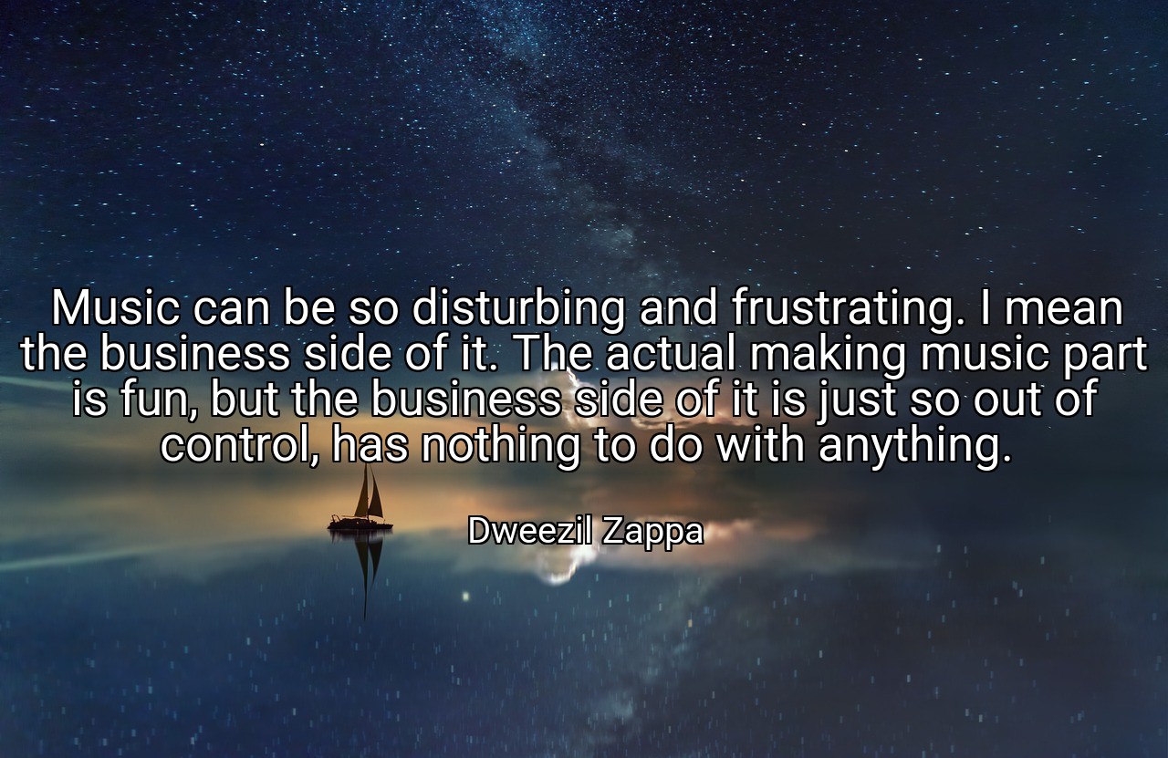 Music can be so disturbing and frustrating. I mean the business side of it. The actual making music part is fun, but the business side of it is just so out of control, has nothing to do with anything. - Dweezil Zappa