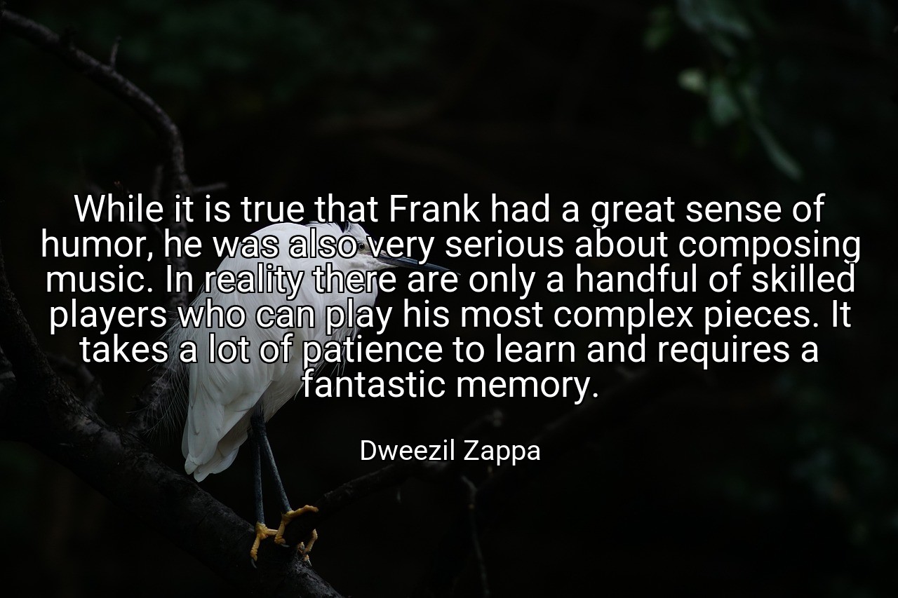 While it is true that Frank had a great sense of humor, he was also very serious about composing music. In reality there are only a handful of skilled players who can play his most complex pieces. It takes a lot of patience to learn and requires a fantastic memory. - Dweezil Zappa