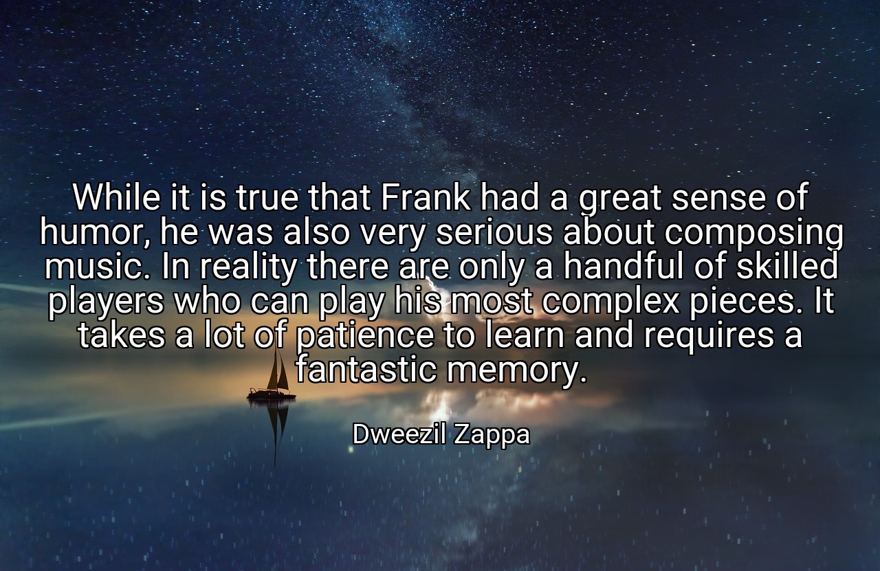 While it is true that Frank had a great sense of humor, he was also very serious about composing music. In reality there are only a handful of skilled players who can play his most complex pieces. It takes a lot of patience to learn and requires a fantastic memory. - Dweezil Zappa