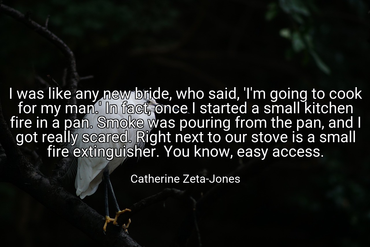 I was like any new bride, who said, 'I'm going to cook for my man.' In fact, once I started a small kitchen fire in a pan. Smoke was pouring from the pan, and I got really scared. Right next to our stove is a small fire extinguisher. You know, easy access. - Catherine Zeta-Jones