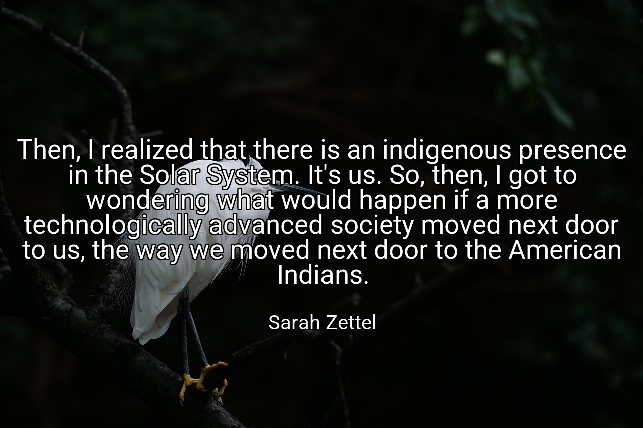 Then, I realized that there is an indigenous presence in the Solar System. It's us. So, then, I got to wondering what would happen if a more technologically advanced society moved next door to us, the way we moved next door to the American Indians. - Sarah Zettel