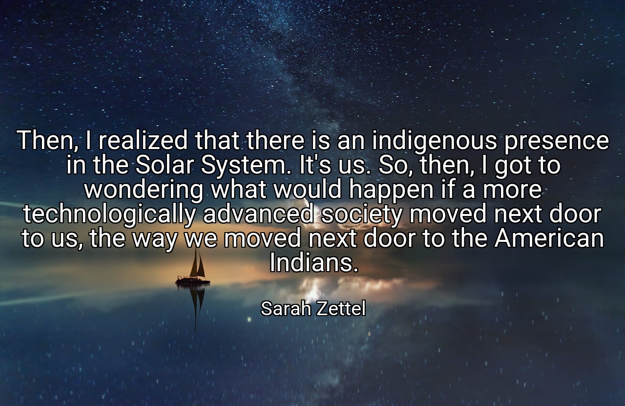 Then, I realized that there is an indigenous presence in the Solar System. It's us. So, then, I got to wondering what would happen if a more technologically advanced society moved next door to us, the way we moved next door to the American Indians. - Sarah Zettel