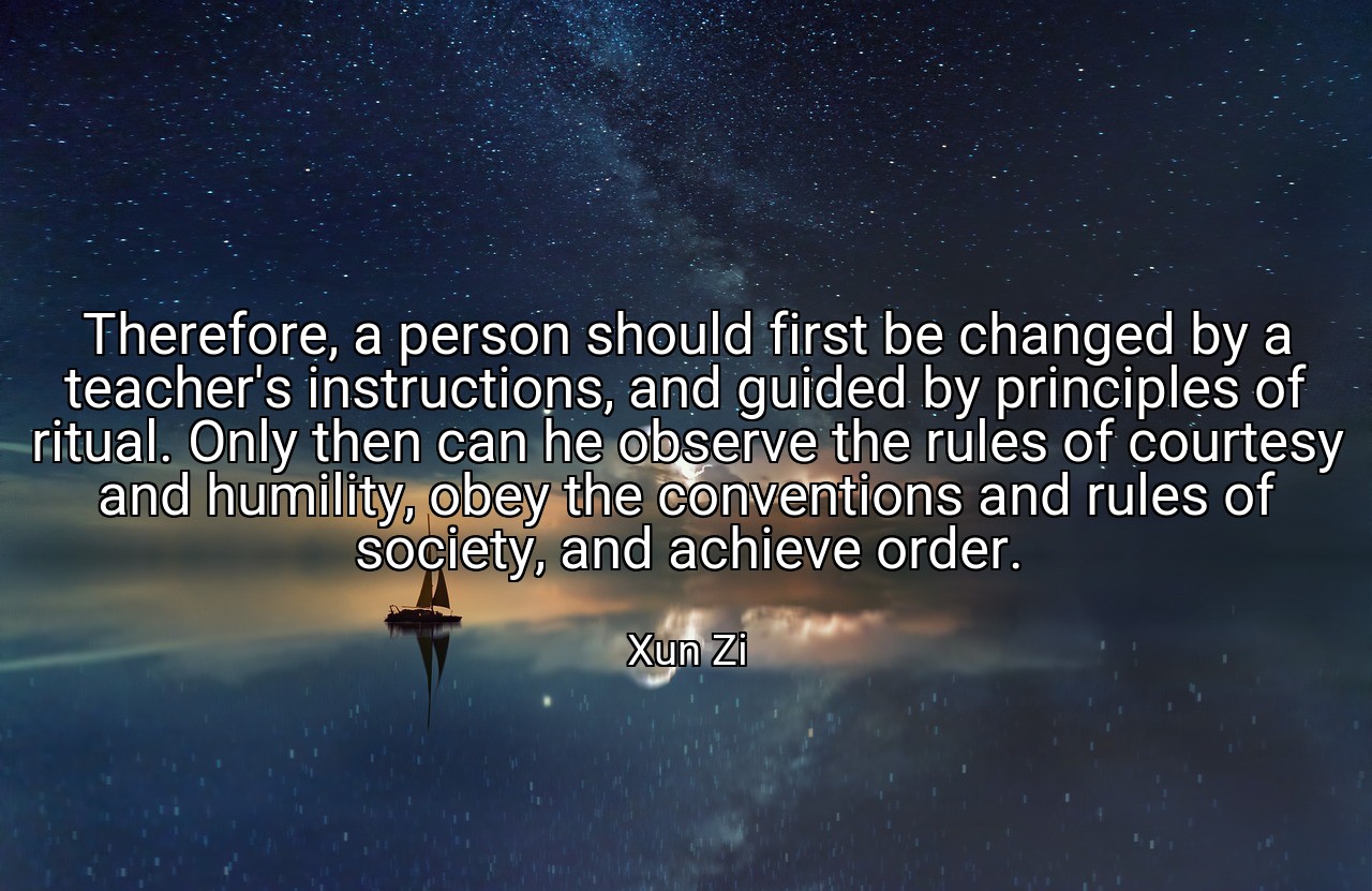 Therefore, a person should first be changed by a teacher's instructions, and guided by principles of ritual. Only then can he observe the rules of courtesy and humility, obey the conventions and rules of society, and achieve order. - Xun Zi