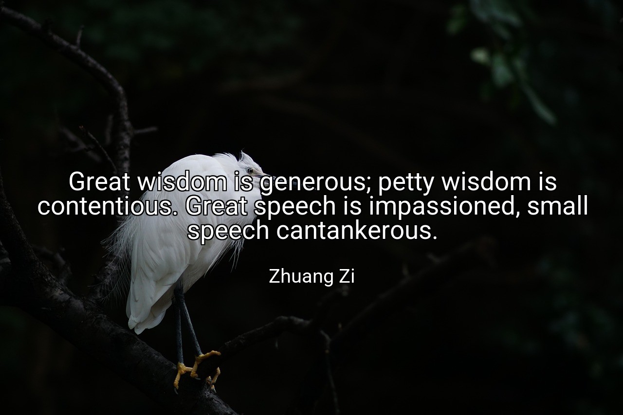 Great wisdom is generous; petty wisdom is contentious. Great speech is impassioned, small speech cantankerous. - Zhuang Zi