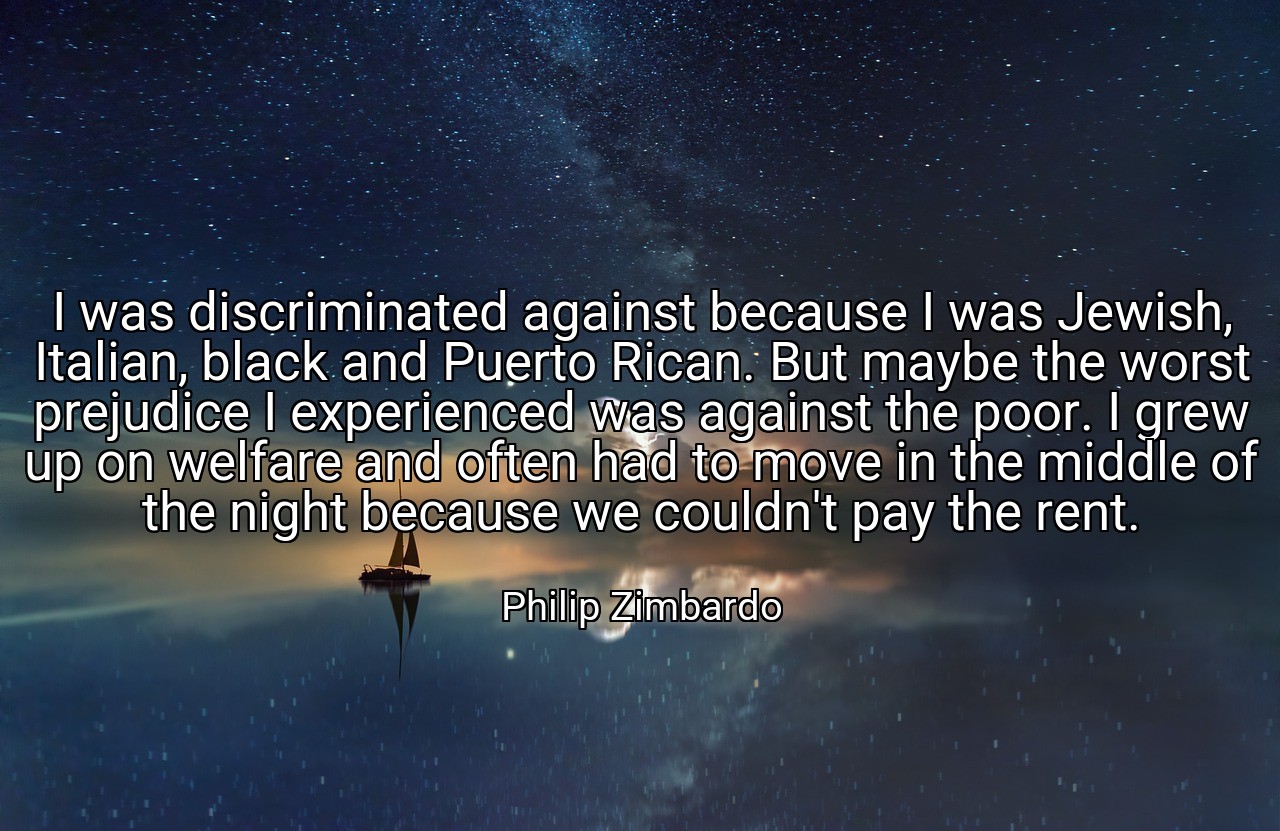 I was discriminated against because I was Jewish, Italian, black and Puerto Rican. But maybe the worst prejudice I experienced was against the poor. I grew up on welfare and often had to move in the middle of the night because we couldn't pay the rent. - Philip Zimbardo