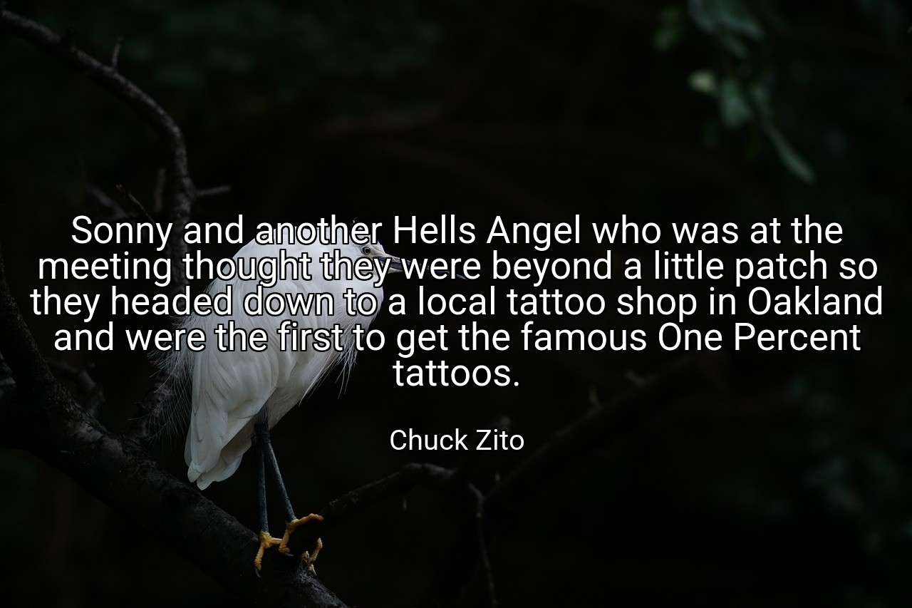 Sonny and another Hells Angel who was at the meeting thought they were beyond a little patch so they headed down to a local tattoo shop in Oakland and were the first to get the famous One Percent tattoos. - Chuck Zito