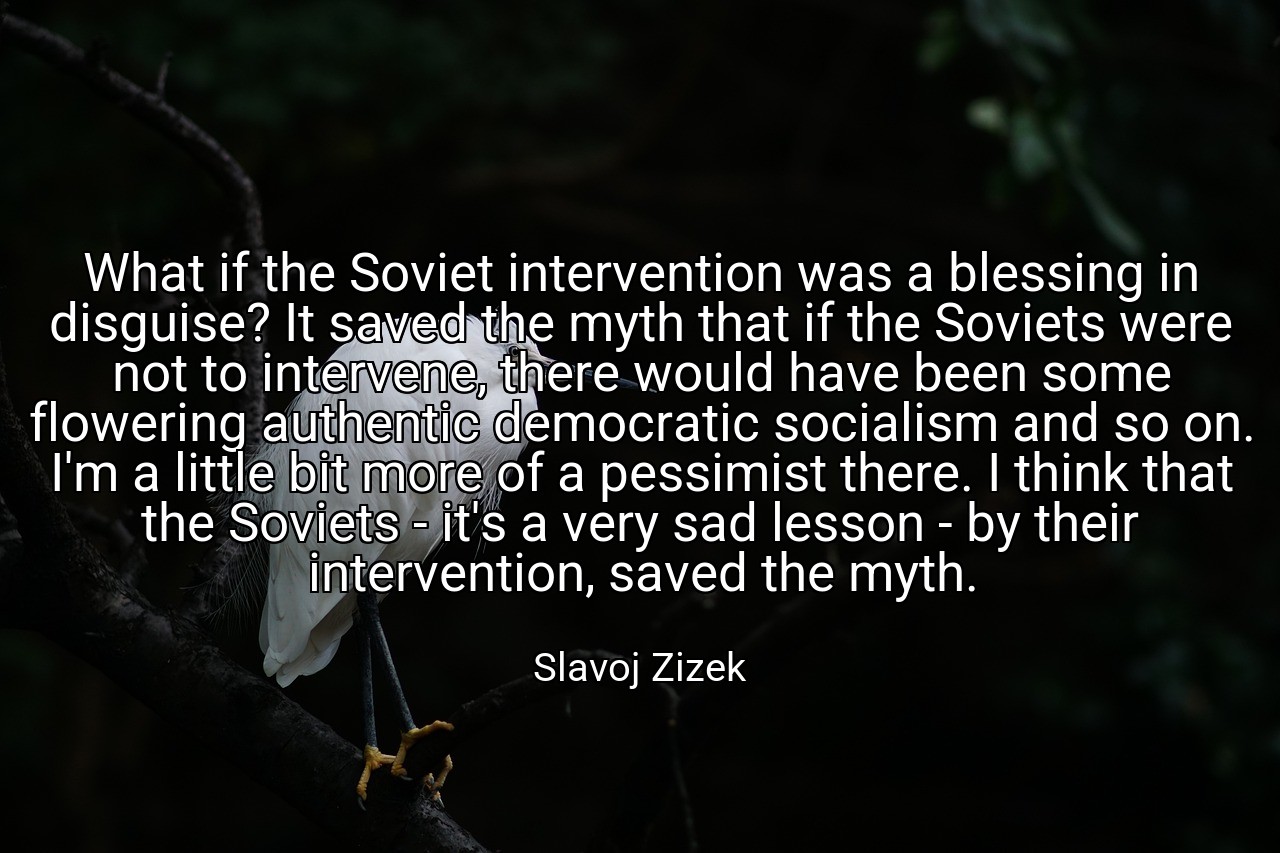 What if the Soviet intervention was a blessing in disguise? It saved the myth that if the Soviets were not to intervene, there would have been some flowering authentic democratic socialism and so on. I'm a little bit more of a pessimist there. I think that the Soviets - it's a very sad lesson - by their intervention, saved the myth. - Slavoj Zizek