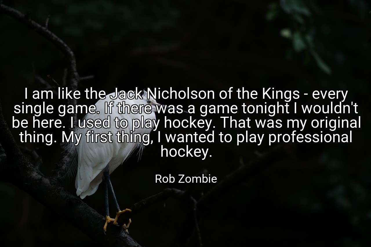 I am like the Jack Nicholson of the Kings - every single game. If there was a game tonight I wouldn't be here. I used to play hockey. That was my original thing. My first thing, I wanted to play professional hockey. - Rob Zombie