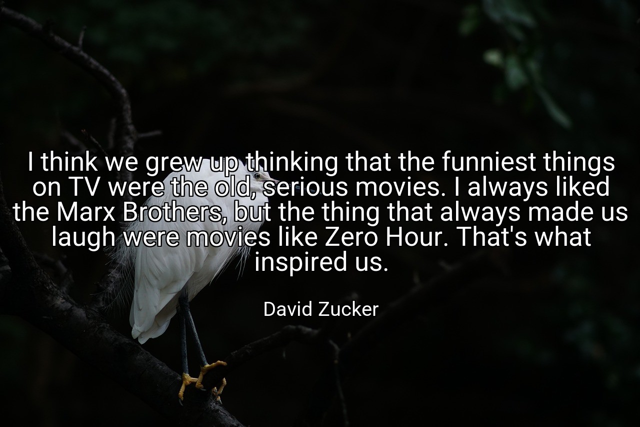 I think we grew up thinking that the funniest things on TV were the old, serious movies. I always liked the Marx Brothers, but the thing that always made us laugh were movies like Zero Hour. That's what inspired us. - David Zucker