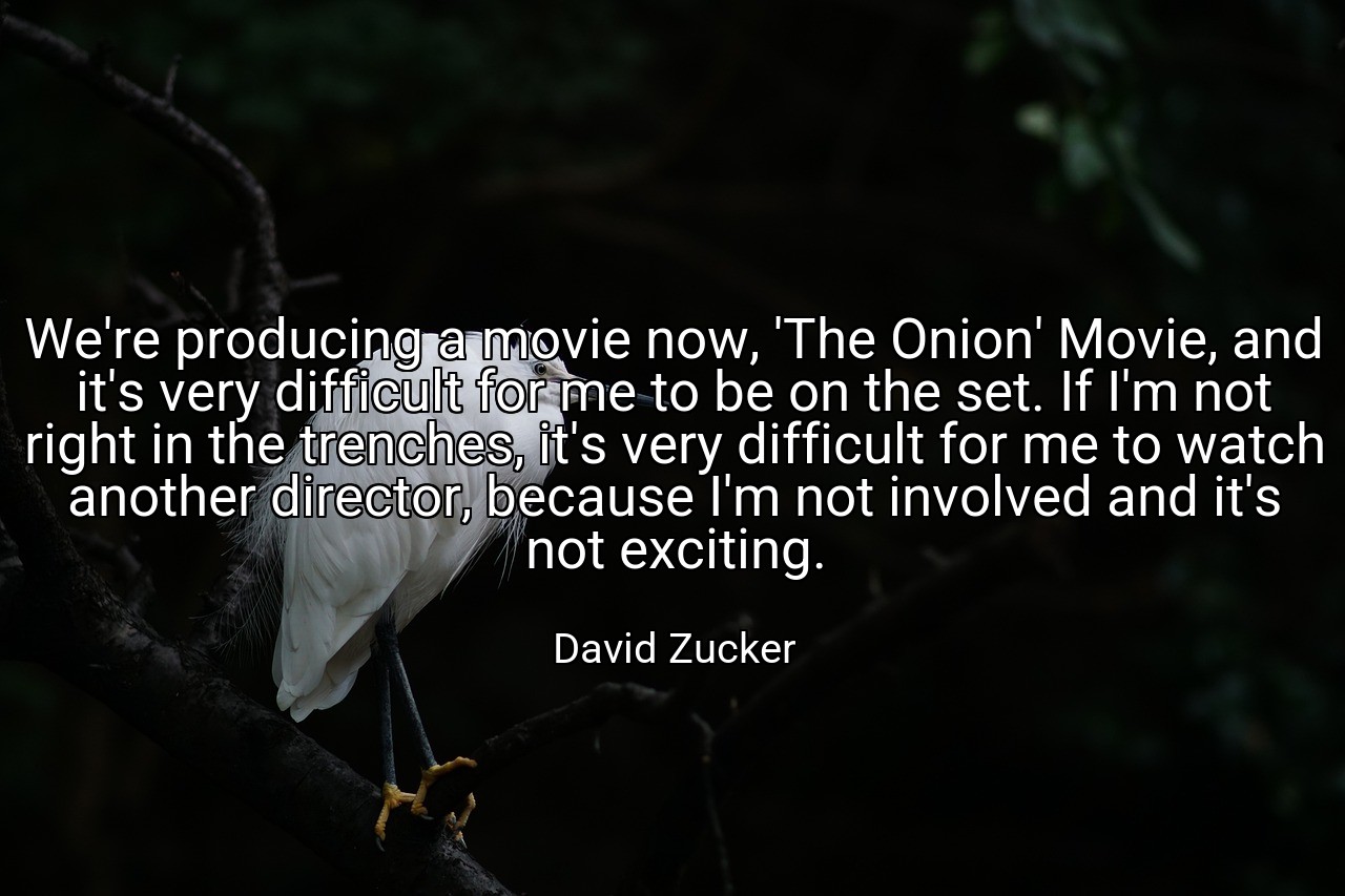 We're producing a movie now, 'The Onion' Movie, and it's very difficult for me to be on the set. If I'm not right in the trenches, it's very difficult for me to watch another director, because I'm not involved and it's not exciting. - David Zucker