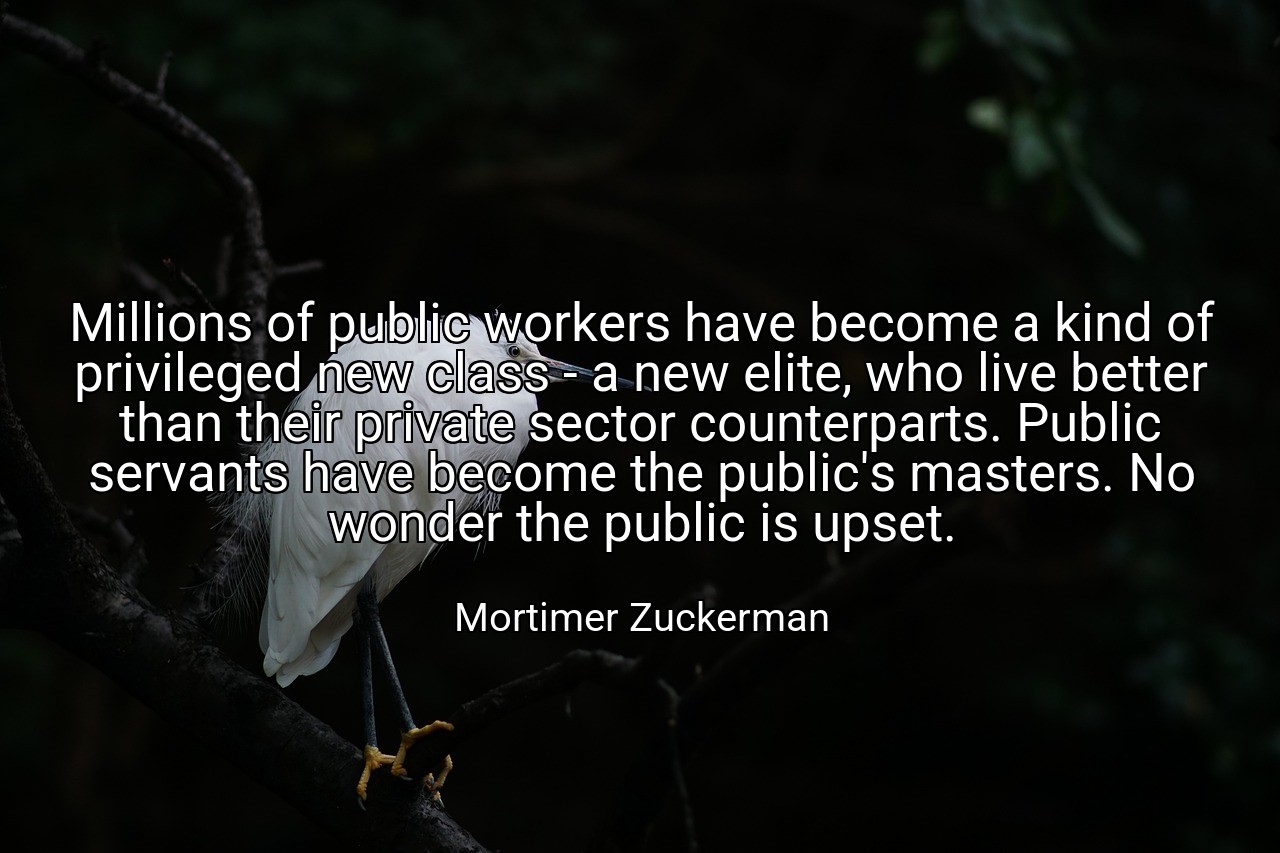 Millions of public workers have become a kind of privileged new class - a new elite, who live better than their private sector counterparts. Public servants have become the public's masters. No wonder the public is upset. - Mortimer Zuckerman