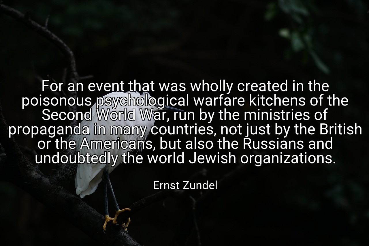 For an event that was wholly created in the poisonous psychological warfare kitchens of the Second World War, run by the ministries of propaganda in many countries, not just by the British or the Americans, but also the Russians and undoubtedly the world Jewish organizations. - Ernst Zundel