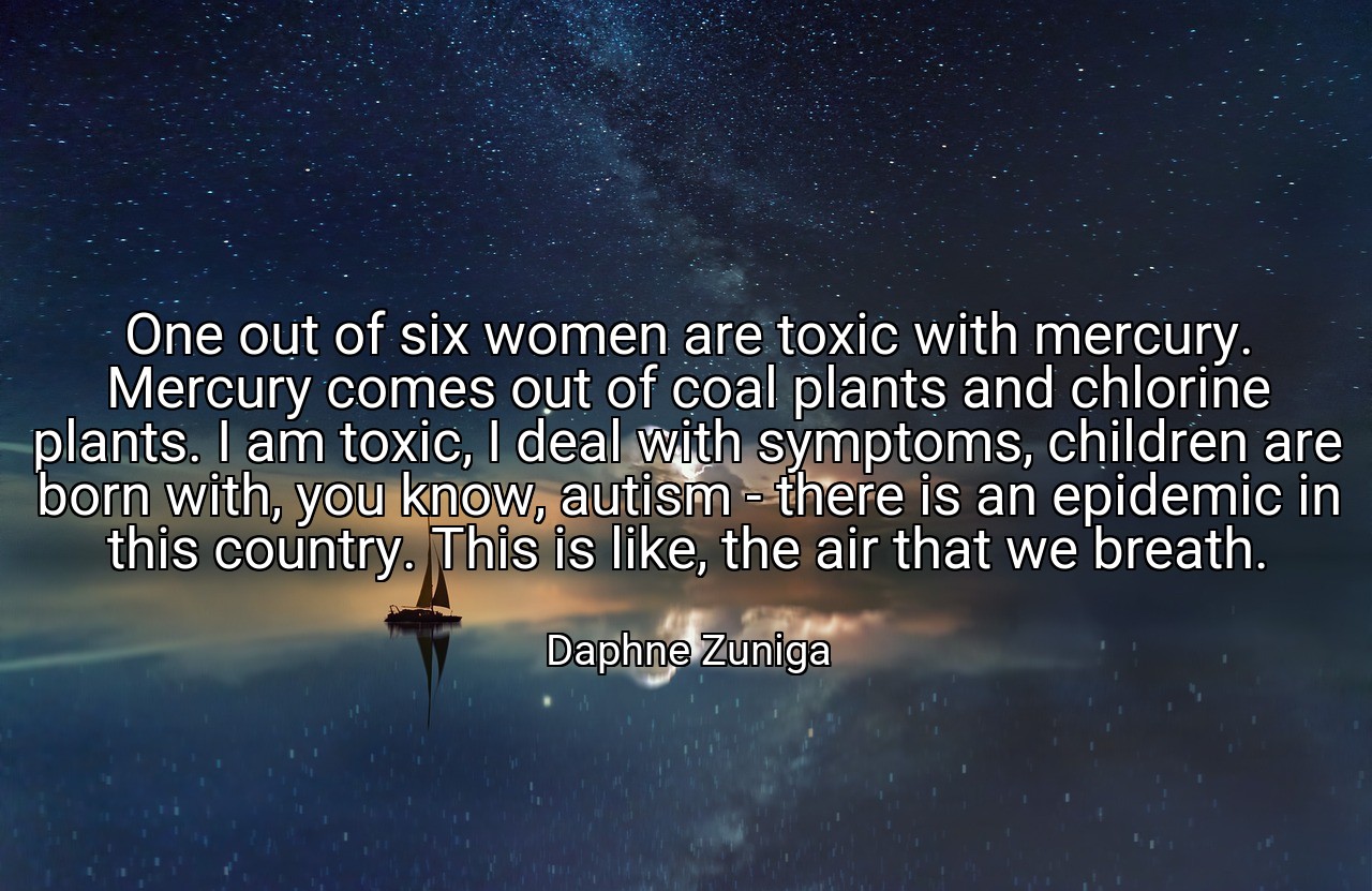 One out of six women are toxic with mercury. Mercury comes out of coal plants and chlorine plants. I am toxic, I deal with symptoms, children are born with, you know, autism - there is an epidemic in this country. This is like, the air that we breath. - Daphne Zuniga