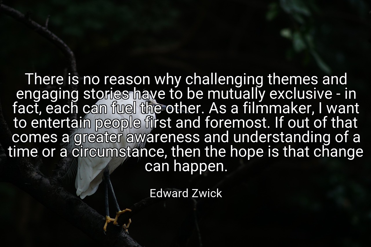 There is no reason why challenging themes and engaging stories have to be mutually exclusive - in fact, each can fuel the other. As a filmmaker, I want to entertain people first and foremost. If out of that comes a greater awareness and understanding of a time or a circumstance, then the hope is that change can happen. - Edward Zwick