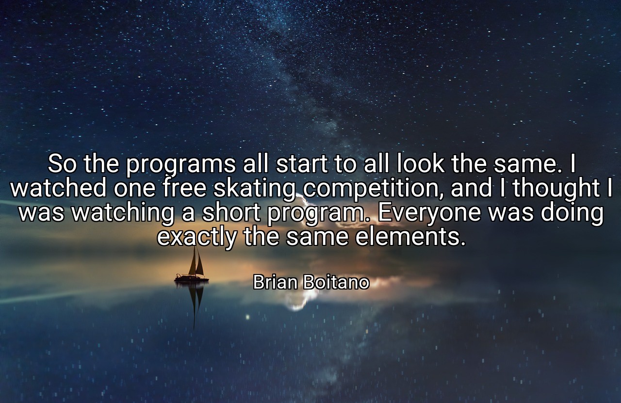 So the programs all start to all look the same. I watched one free skating competition, and I thought I was watching a short program. Everyone was doing exactly the same elements. - Brian Boitano
