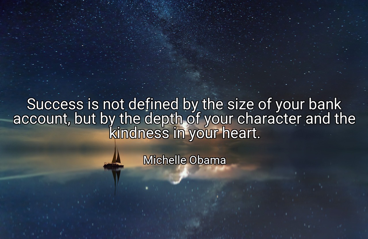 Success is not defined by the size of your bank account, but by the depth of your character and the kindness in your heart. - Michelle Obama