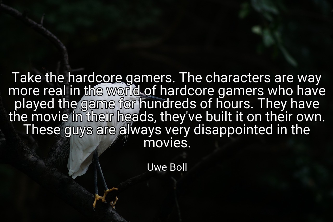 Take the hardcore gamers. The characters are way more real in the world of hardcore gamers who have played the game for hundreds of hours. They have the movie in their heads, they've built it on their own. These guys are always very disappointed in the movies. - Uwe Boll