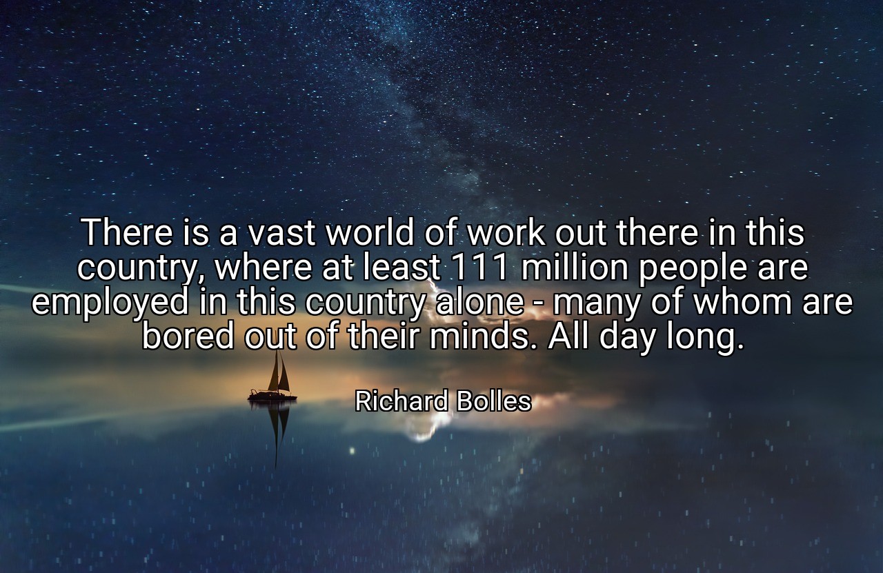 There is a vast world of work out there in this country, where at least 111 million people are employed in this country alone - many of whom are bored out of their minds. All day long. - Richard Bolles