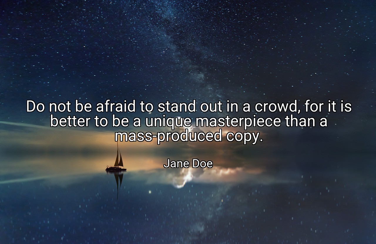 Do not be afraid to stand out in a crowd, for it is better to be a unique masterpiece than a mass-produced copy. - Jane Doe