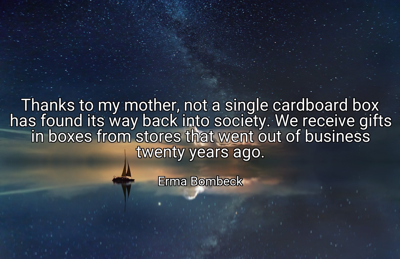Thanks to my mother, not a single cardboard box has found its way back into society. We receive gifts in boxes from stores that went out of business twenty years ago. - Erma Bombeck
