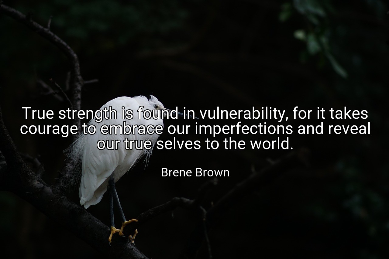 True strength is found in vulnerability, for it takes courage to embrace our imperfections and reveal our true selves to the world. - Brene Brown