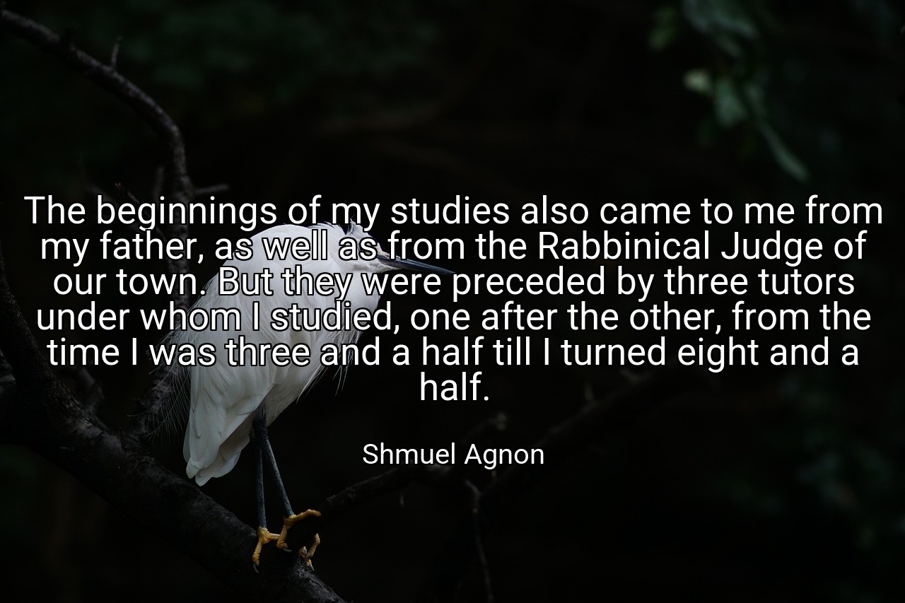 The beginnings of my studies also came to me from my father, as well as from the Rabbinical Judge of our town. But they were preceded by three tutors under whom I studied, one after the other, from the time I was three and a half till I turned eight and a half. - Shmuel Agnon