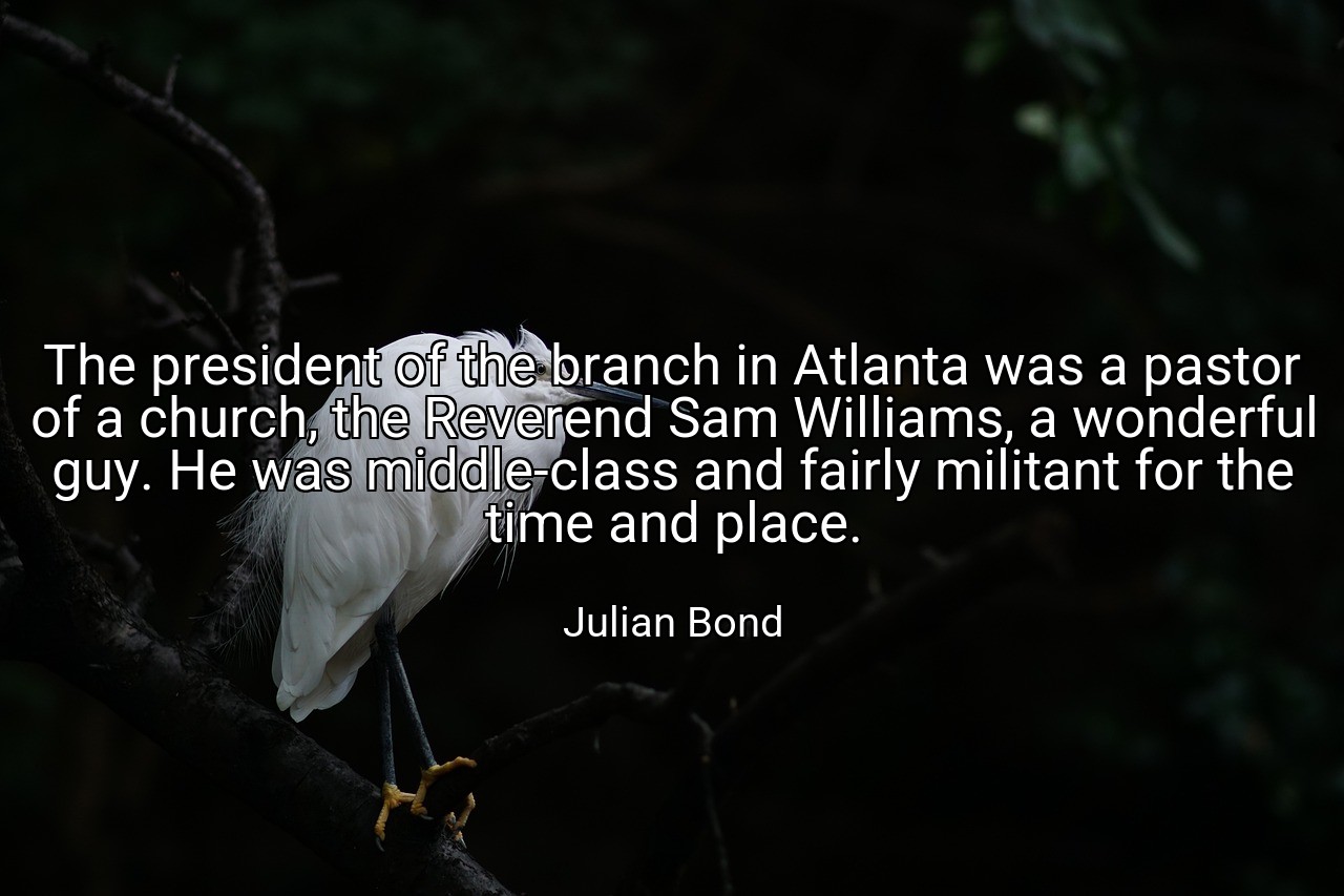 The president of the branch in Atlanta was a pastor of a church, the Reverend Sam Williams, a wonderful guy. He was middle-class and fairly militant for the time and place. - Julian Bond