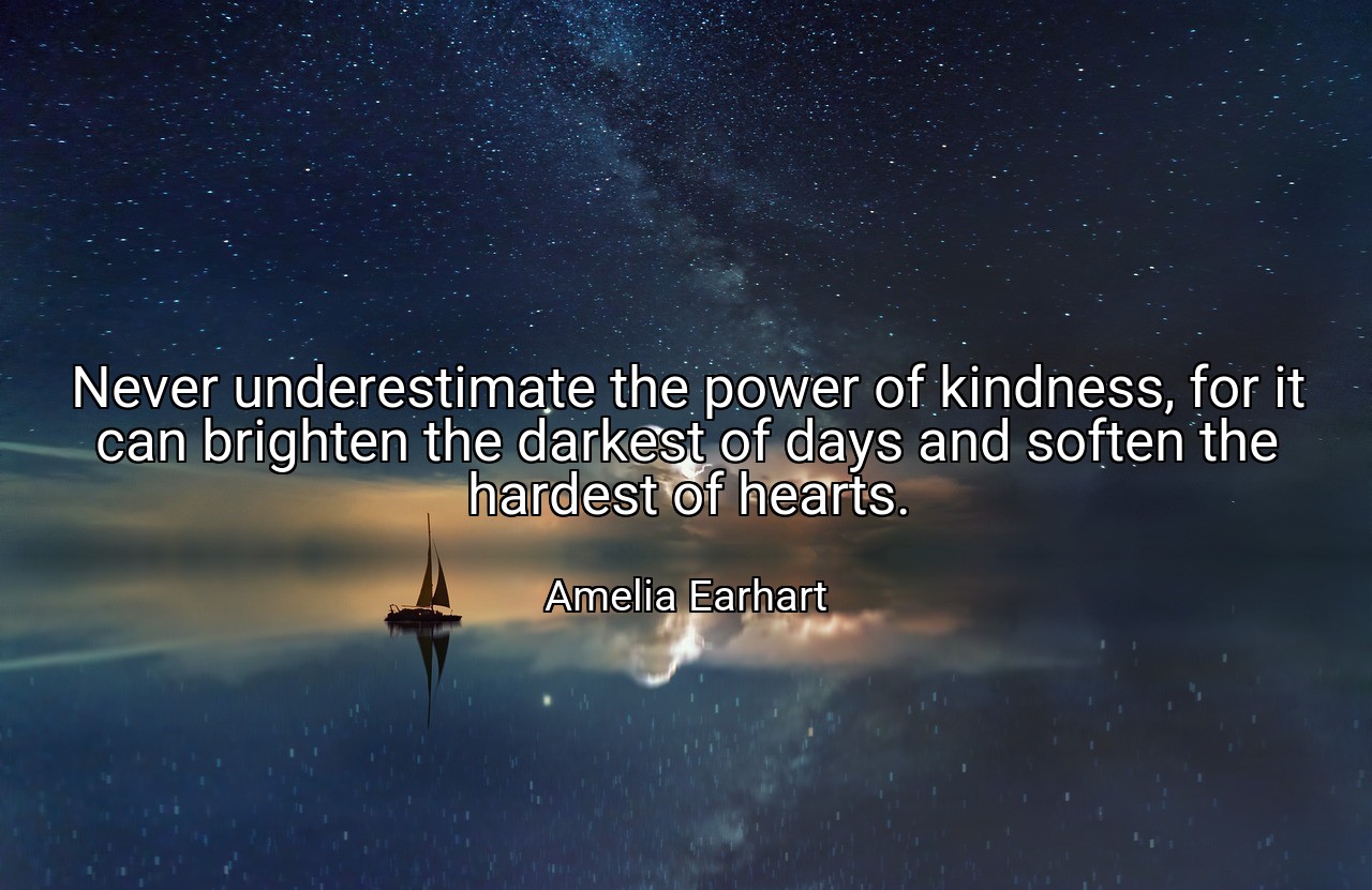 Never underestimate the power of kindness, for it can brighten the darkest of days and soften the hardest of hearts. - Amelia Earhart