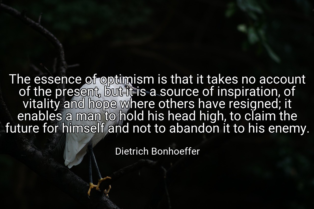 The essence of optimism is that it takes no account of the present, but it is a source of inspiration, of vitality and hope where others have resigned; it enables a man to hold his head high, to claim the future for himself and not to abandon it to his enemy. - Dietrich Bonhoeffer