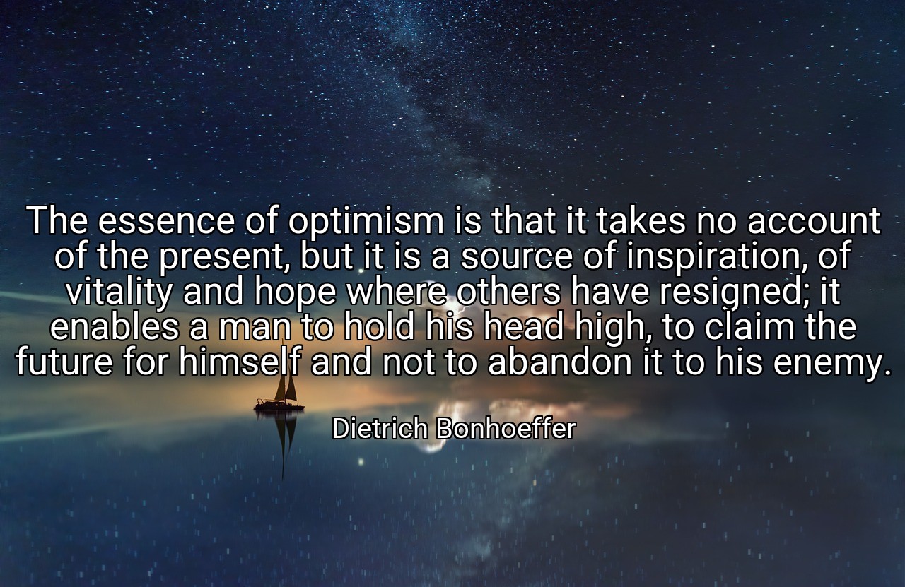 The essence of optimism is that it takes no account of the present, but it is a source of inspiration, of vitality and hope where others have resigned; it enables a man to hold his head high, to claim the future for himself and not to abandon it to his enemy. - Dietrich Bonhoeffer