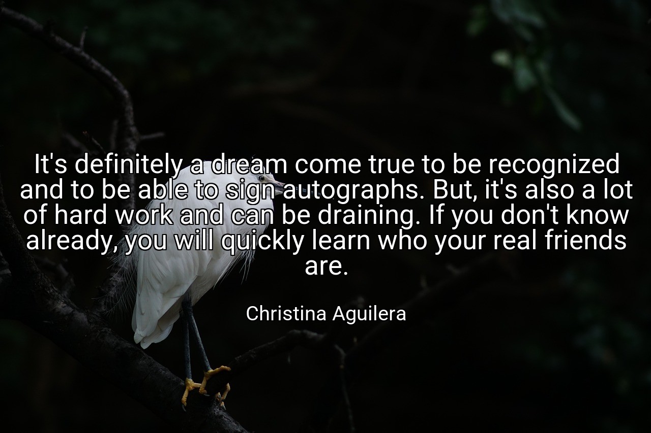 It's definitely a dream come true to be recognized and to be able to sign autographs. But, it's also a lot of hard work and can be draining. If you don't know already, you will quickly learn who your real friends are. - Christina Aguilera