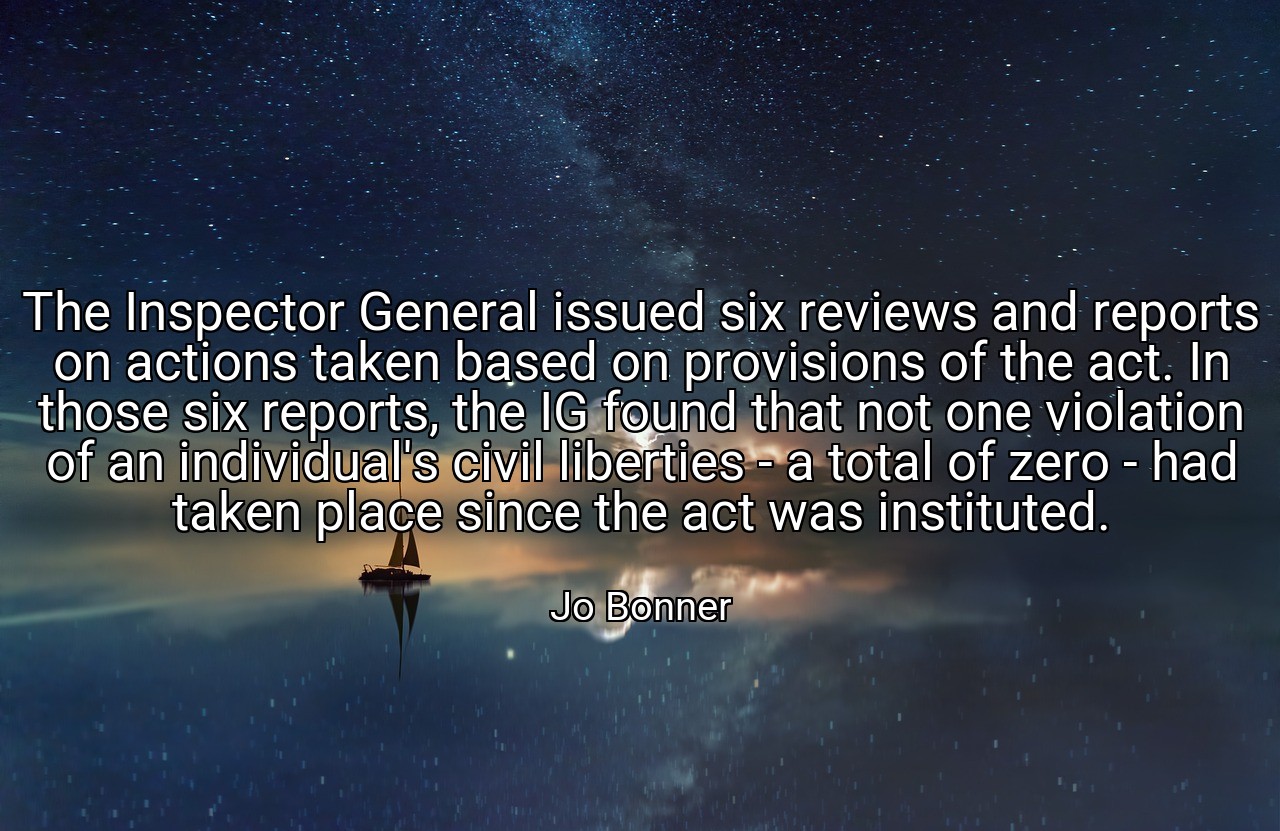 The Inspector General issued six reviews and reports on actions taken based on provisions of the act. In those six reports, the IG found that not one violation of an individual's civil liberties - a total of zero - had taken place since the act was instituted. - Jo Bonner