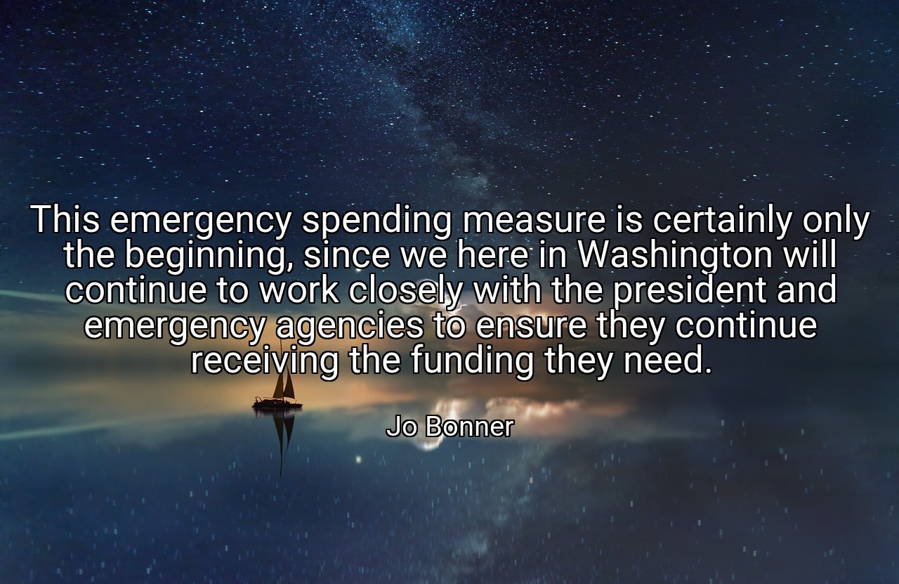 This emergency spending measure is certainly only the beginning, since we here in Washington will continue to work closely with the president and emergency agencies to ensure they continue receiving the funding they need. - Jo Bonner