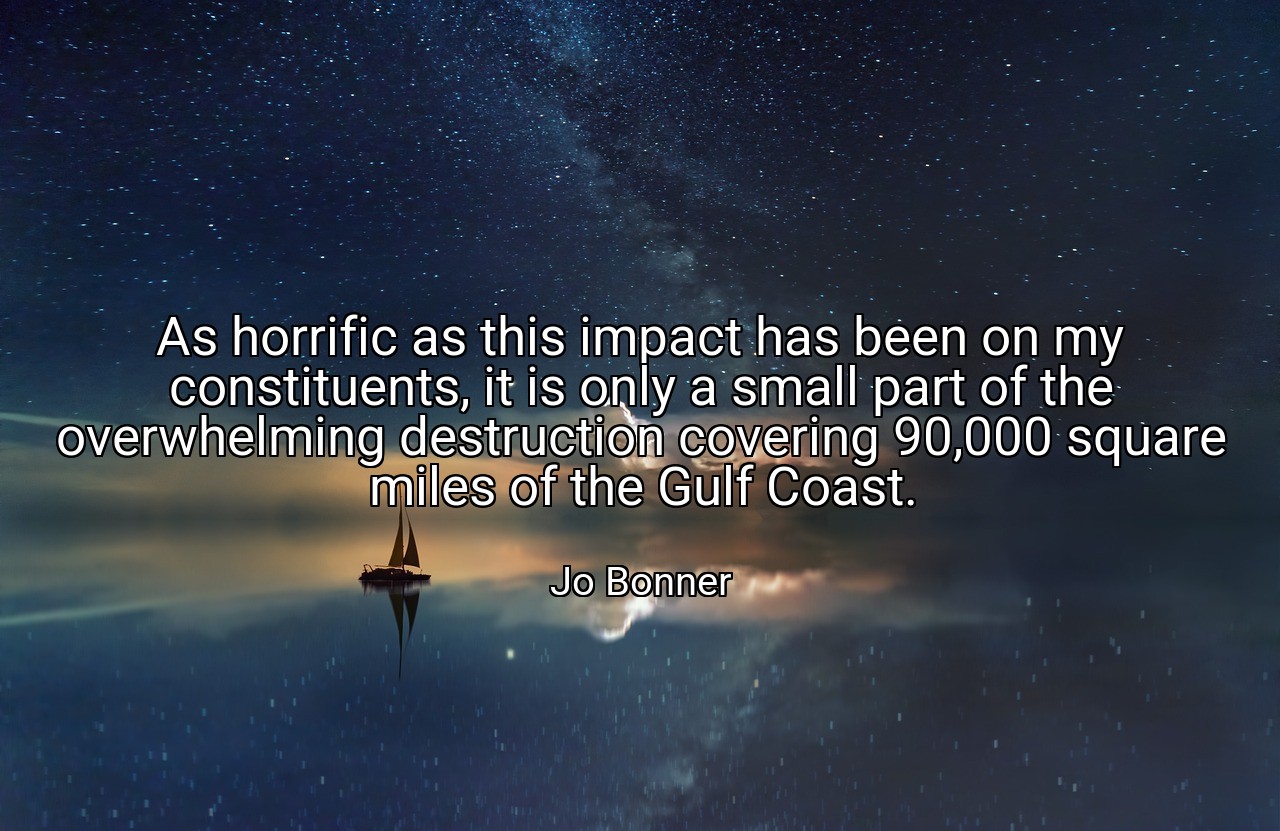As horrific as this impact has been on my constituents, it is only a small part of the overwhelming destruction covering 90,000 square miles of the Gulf Coast. - Jo Bonner