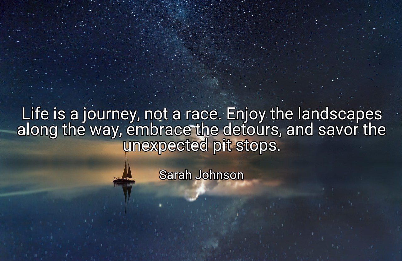 Life is a journey, not a race. Enjoy the landscapes along the way, embrace the detours, and savor the unexpected pit stops. - Sarah Johnson