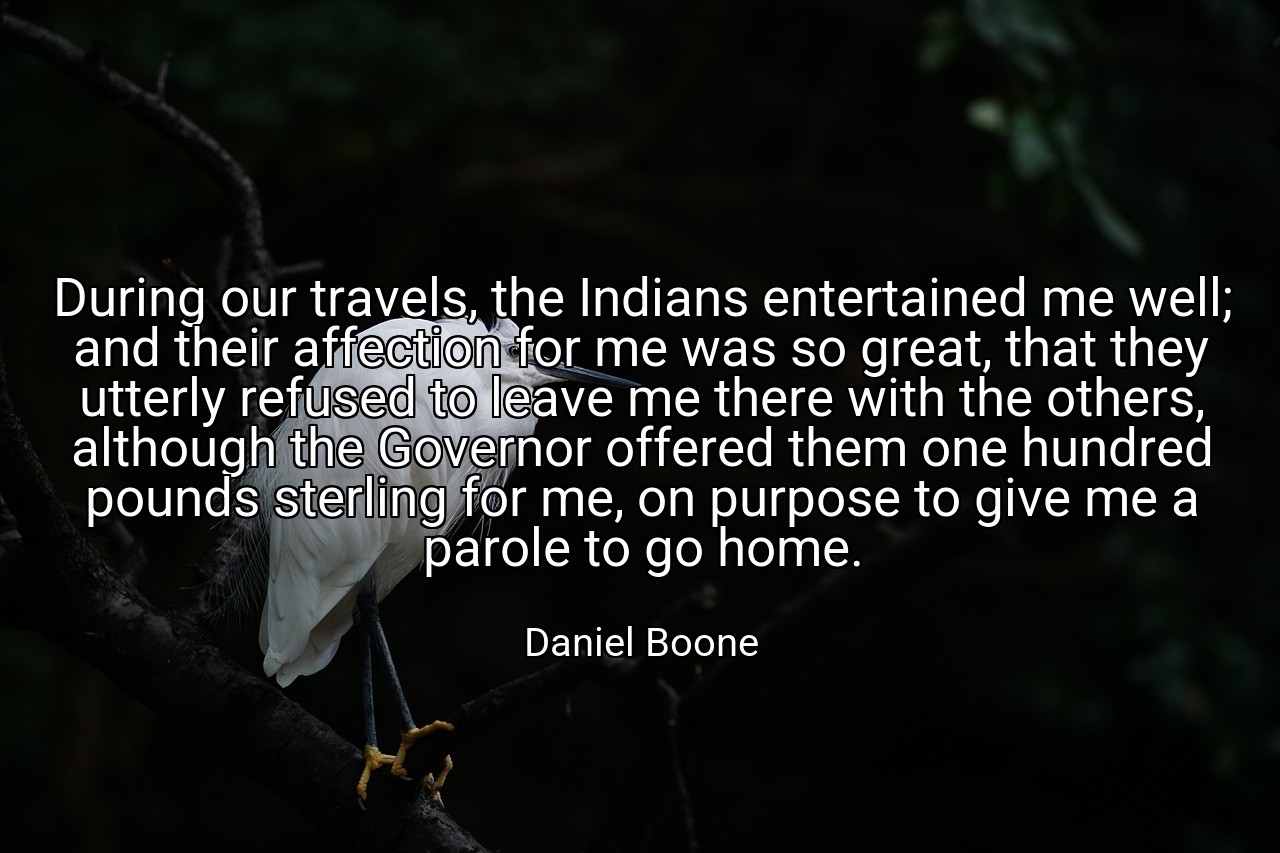 During our travels, the Indians entertained me well; and their affection for me was so great, that they utterly refused to leave me there with the others, although the Governor offered them one hundred pounds sterling for me, on purpose to give me a parole to go home. - Daniel Boone