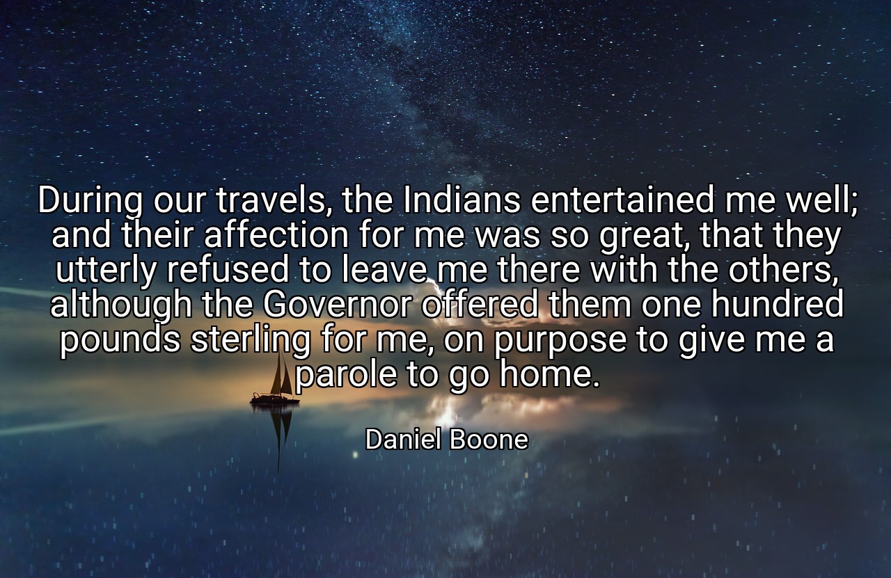 During our travels, the Indians entertained me well; and their affection for me was so great, that they utterly refused to leave me there with the others, although the Governor offered them one hundred pounds sterling for me, on purpose to give me a parole to go home. - Daniel Boone