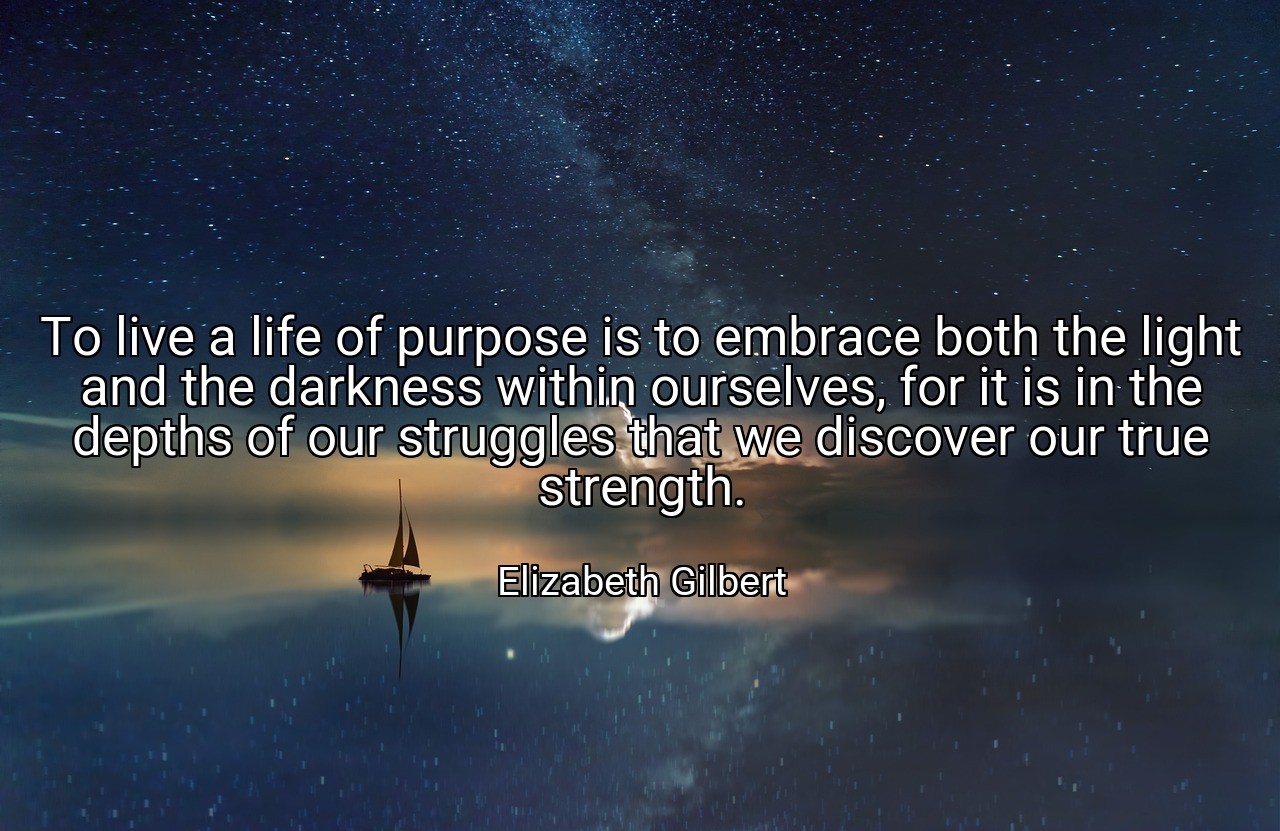 To live a life of purpose is to embrace both the light and the darkness within ourselves, for it is in the depths of our struggles that we discover our true strength. - Elizabeth Gilbert