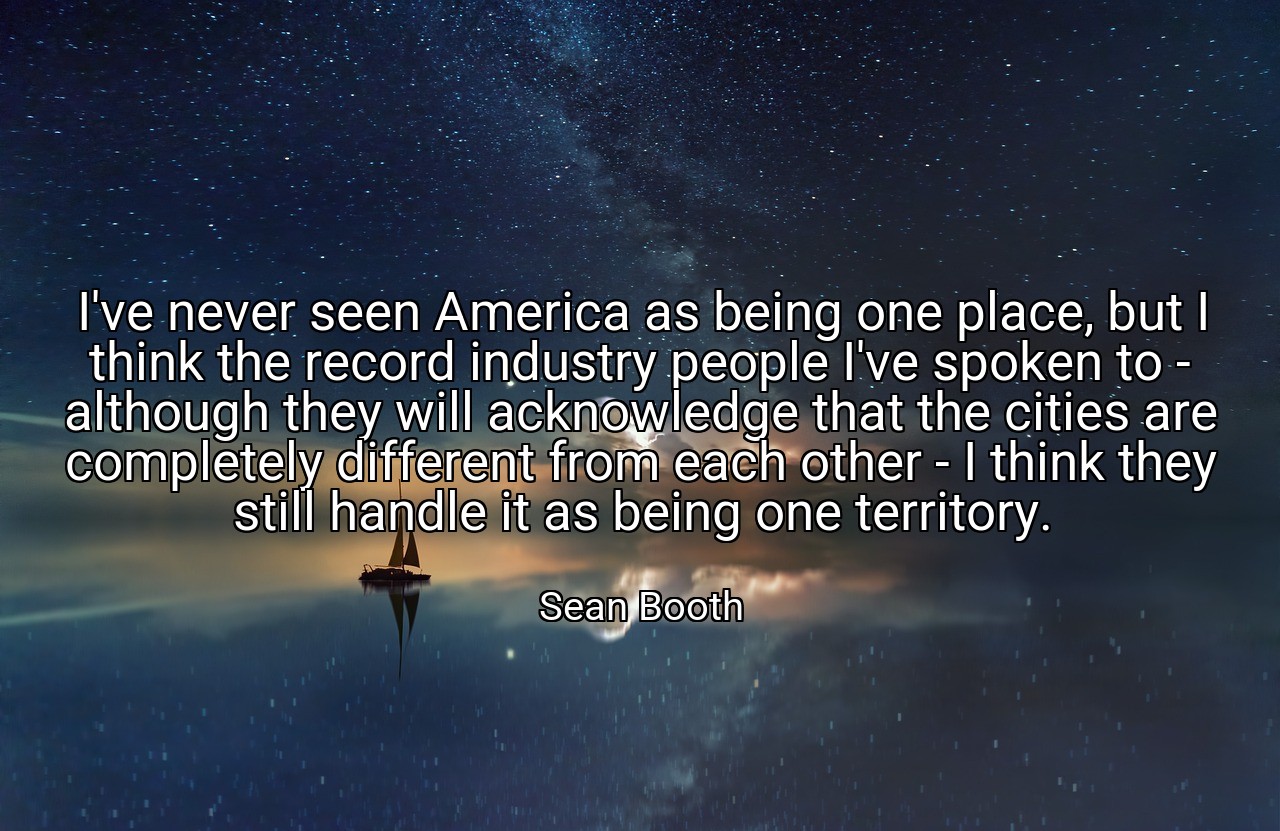 I've never seen America as being one place, but I think the record industry people I've spoken to - although they will acknowledge that the cities are completely different from each other - I think they still handle it as being one territory. - Sean Booth