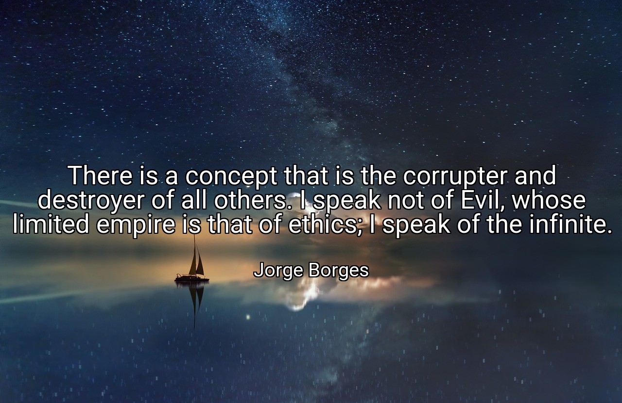 There is a concept that is the corrupter and destroyer of all others. I speak not of Evil, whose limited empire is that of ethics; I speak of the infinite. - Jorge Borges