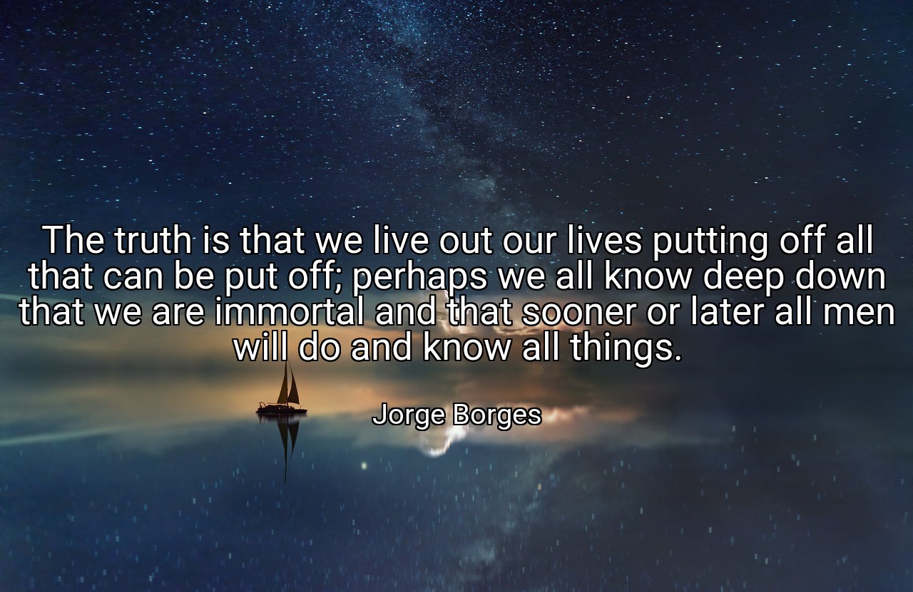The truth is that we live out our lives putting off all that can be put off; perhaps we all know deep down that we are immortal and that sooner or later all men will do and know all things. - Jorge Borges
