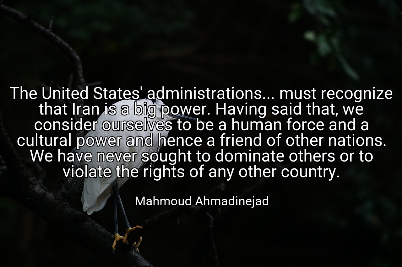 The United States' administrations... must recognize that Iran is a big power. Having said that, we consider ourselves to be a human force and a cultural power and hence a friend of other nations. We have never sought to dominate others or to violate the rights of any other country. - Mahmoud Ahmadinejad