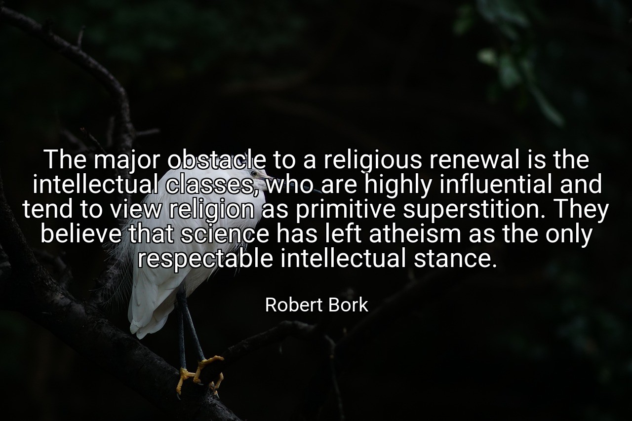 The major obstacle to a religious renewal is the intellectual classes, who are highly influential and tend to view religion as primitive superstition. They believe that science has left atheism as the only respectable intellectual stance. - Robert Bork