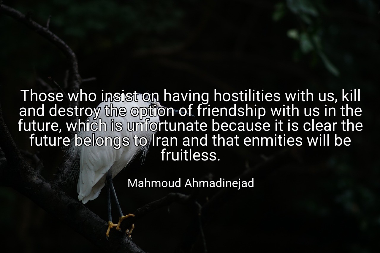 Those who insist on having hostilities with us, kill and destroy the option of friendship with us in the future, which is unfortunate because it is clear the future belongs to Iran and that enmities will be fruitless. - Mahmoud Ahmadinejad