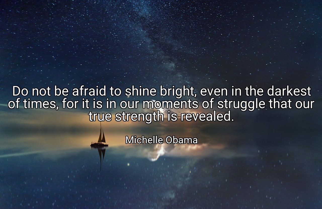 Do not be afraid to shine bright, even in the darkest of times, for it is in our moments of struggle that our true strength is revealed. - Michelle Obama