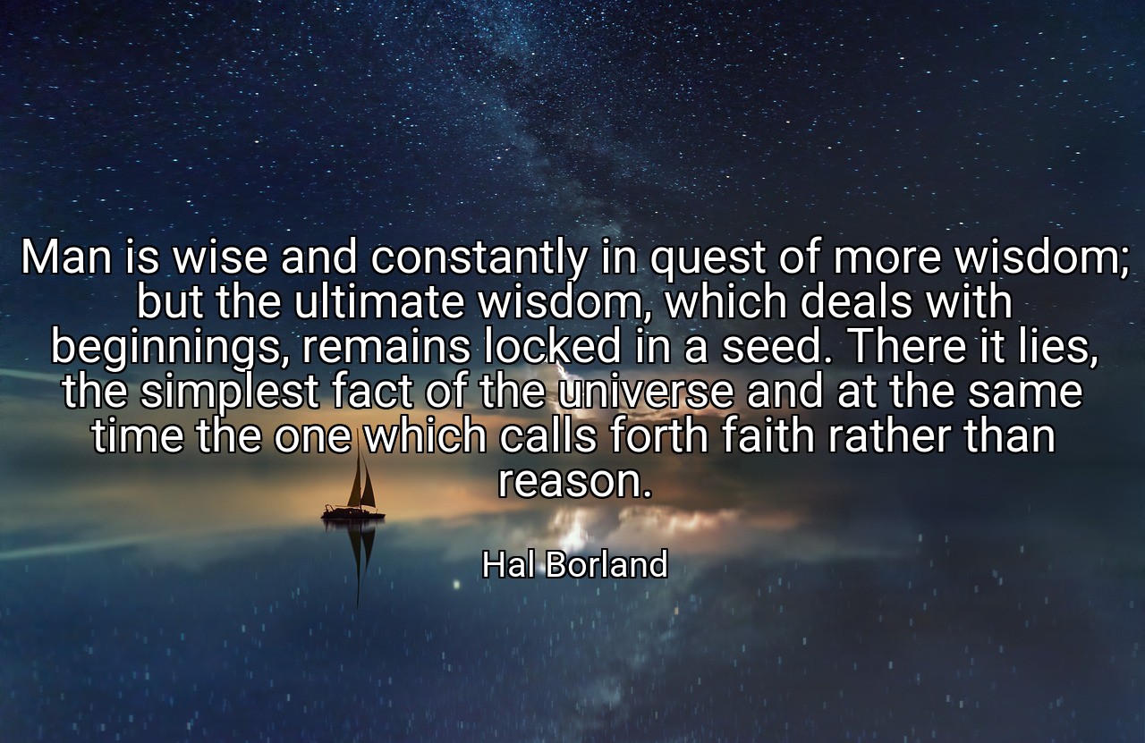 Man is wise and constantly in quest of more wisdom; but the ultimate wisdom, which deals with beginnings, remains locked in a seed. There it lies, the simplest fact of the universe and at the same time the one which calls forth faith rather than reason. - Hal Borland